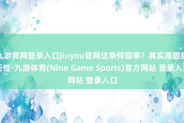 九游官网登录入口jiuyou官网这奈何回事?其实原因挺任性-九游体育(Nine Game Sports)官方网站 登录入口
