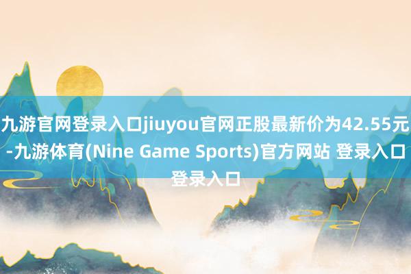 九游官网登录入口jiuyou官网正股最新价为42.55元-九游体育(Nine Game Sports)官方网站 登录入口