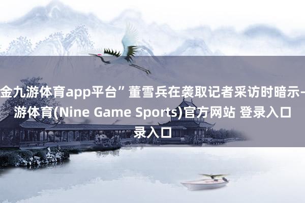 现金九游体育app平台”董雪兵在袭取记者采访时暗示-九游体育(Nine Game Sports)官方网站 登录入口