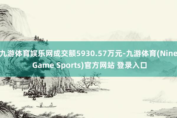 九游体育娱乐网成交额5930.57万元-九游体育(Nine Game Sports)官方网站 登录入口