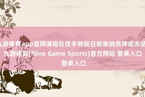 九游体育app官网漠视在住手转股日前撤销质押或冻结-九游体育(Nine Game Sports)官方网站 登录入口