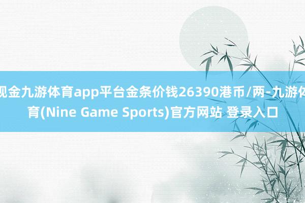 现金九游体育app平台金条价钱26390港币/两-九游体育(Nine Game Sports)官方网站 登录入口