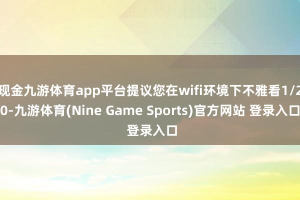 现金九游体育app平台提议您在wifi环境下不雅看1/20-九游体育(Nine Game Sports)官方网站 登录入口