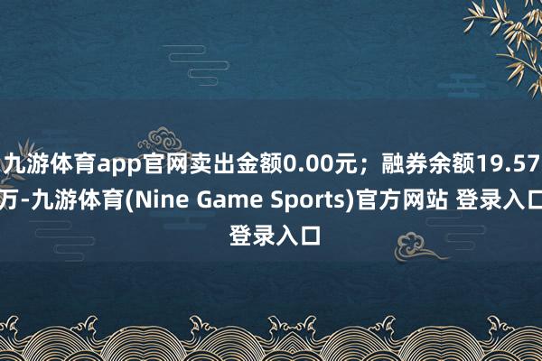 九游体育app官网卖出金额0.00元；融券余额19.57万-九游体育(Nine Game Sports)官方网站 登录入口