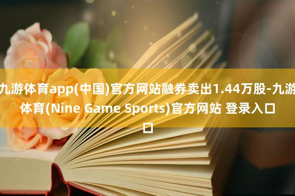 九游体育app(中国)官方网站融券卖出1.44万股-九游体育(Nine Game Sports)官方网站 登录入口