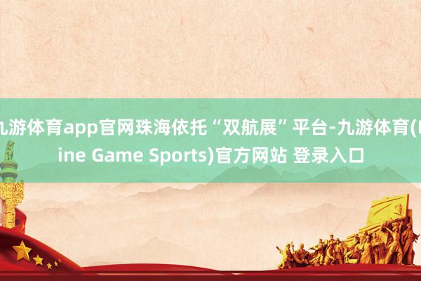 九游体育app官网珠海依托“双航展”平台-九游体育(Nine Game Sports)官方网站 登录入口