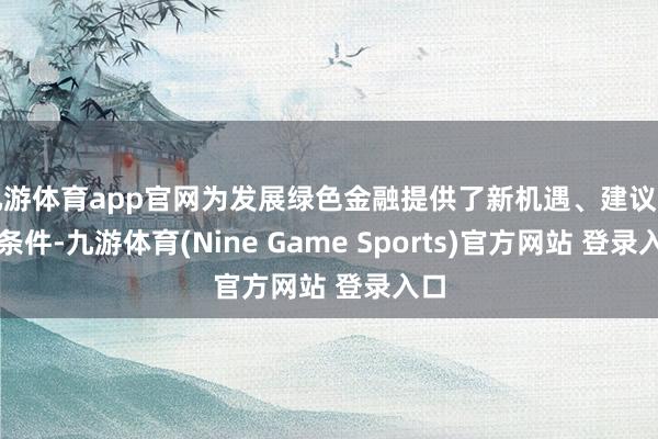 九游体育app官网为发展绿色金融提供了新机遇、建议了新条件-九游体育(Nine Game Sports)官方网站 登录入口