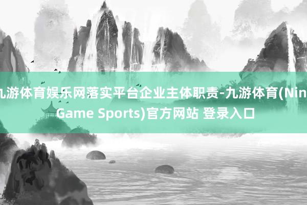 九游体育娱乐网落实平台企业主体职责-九游体育(Nine Game Sports)官方网站 登录入口