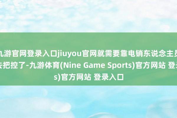 九游官网登录入口jiuyou官网就需要靠电销东说念主员我方去把控了-九游体育(Nine Game Sports)官方网站 登录入口