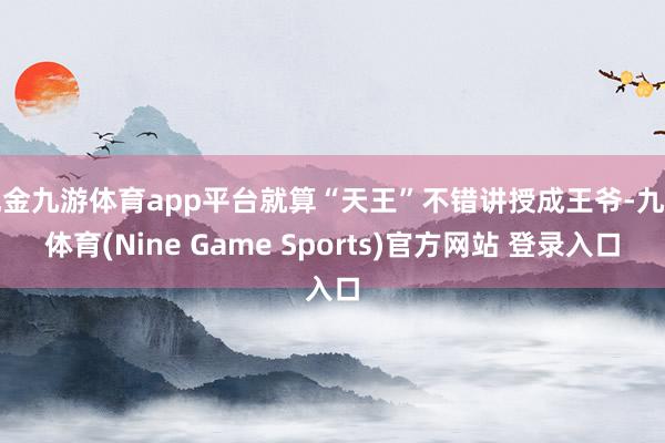 现金九游体育app平台就算“天王”不错讲授成王爷-九游体育(Nine Game Sports)官方网站 登录入口