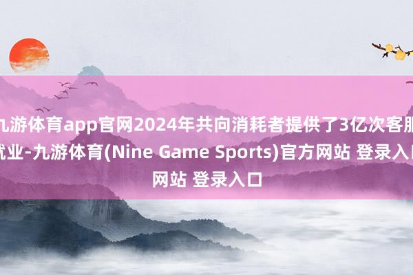九游体育app官网2024年共向消耗者提供了3亿次客服就业-九游体育(Nine Game Sports)官方网站 登录入口