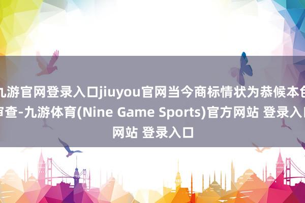 九游官网登录入口jiuyou官网当今商标情状为恭候本色审查-九游体育(Nine Game Sports)官方网站 登录入口