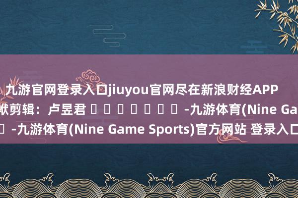 九游官网登录入口jiuyou官网尽在新浪财经APP            						包袱剪辑：卢昱君 							-九游体育(Nine Game Sports)官方网站 登录入口