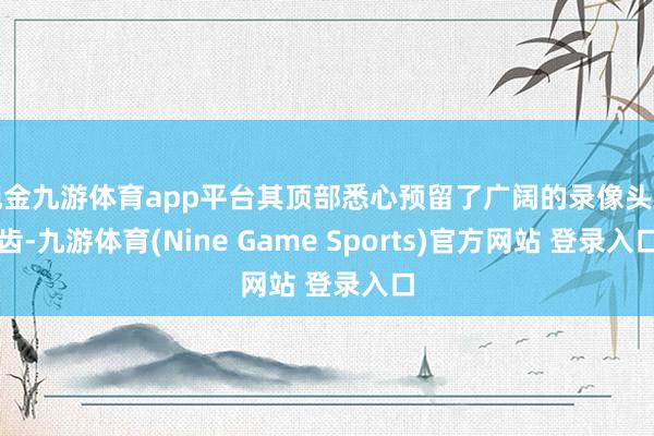 现金九游体育app平台其顶部悉心预留了广阔的录像头启齿-九游体育(Nine Game Sports)官方网站 登录入口