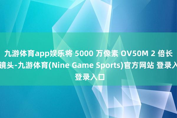 九游体育app娱乐将 5000 万像素 OV50M 2 倍长焦镜头-九游体育(Nine Game Sports)官方网站 登录入口