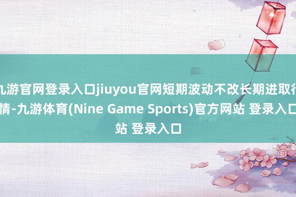 九游官网登录入口jiuyou官网短期波动不改长期进取行情-九游体育(Nine Game Sports)官方网站 登录入口