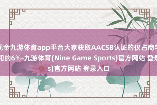 现金九游体育app平台大家获取AACSB认证的仅占商学院总和的6%-九游体育(Nine Game Sports)官方网站 登录入口