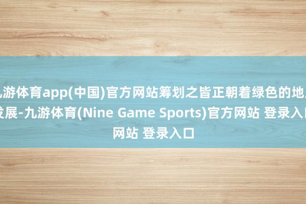九游体育app(中国)官方网站筹划之皆正朝着绿色的地点发展-九游体育(Nine Game Sports)官方网站 登录入口