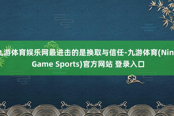 九游体育娱乐网最进击的是换取与信任-九游体育(Nine Game Sports)官方网站 登录入口