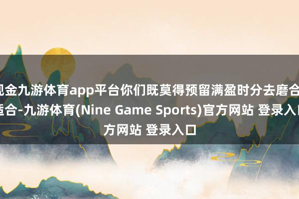 现金九游体育app平台你们既莫得预留满盈时分去磨合、适合-九游体育(Nine Game Sports)官方网站 登录入口