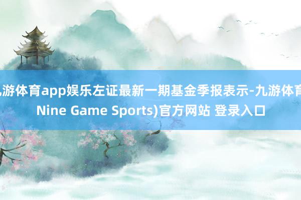 九游体育app娱乐左证最新一期基金季报表示-九游体育(Nine Game Sports)官方网站 登录入口