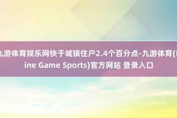 九游体育娱乐网快于城镇住户2.4个百分点-九游体育(Nine Game Sports)官方网站 登录入口