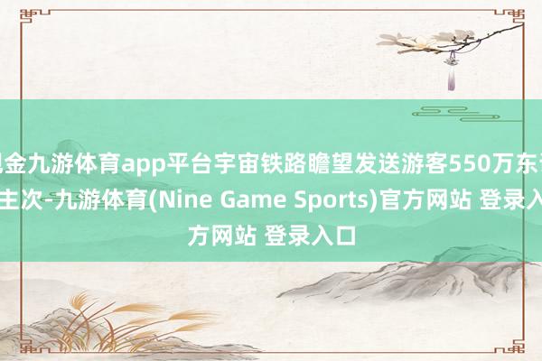 现金九游体育app平台宇宙铁路瞻望发送游客550万东说念主次-九游体育(Nine Game Sports)官方网站 登录入口