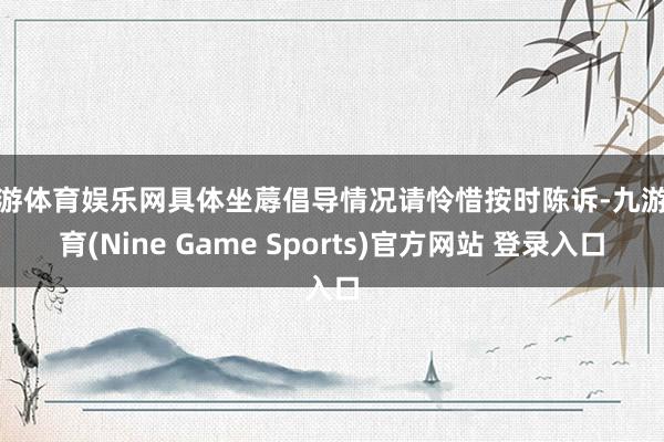 九游体育娱乐网具体坐蓐倡导情况请怜惜按时陈诉-九游体育(Nine Game Sports)官方网站 登录入口