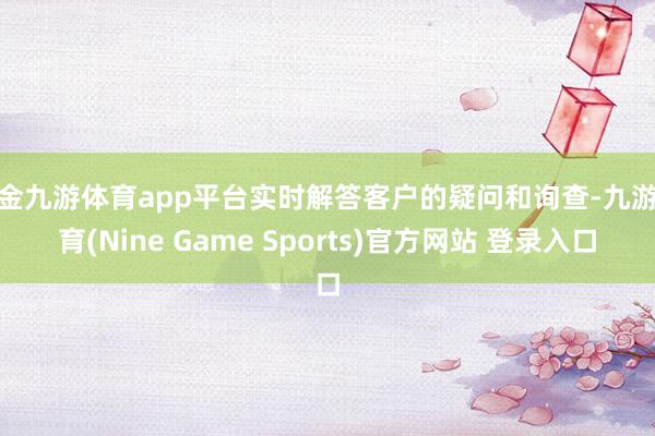 现金九游体育app平台实时解答客户的疑问和询查-九游体育(Nine Game Sports)官方网站 登录入口