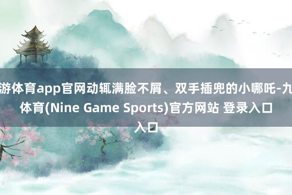 九游体育app官网动辄满脸不屑、双手插兜的小哪吒-九游体育(Nine Game Sports)官方网站 登录入口