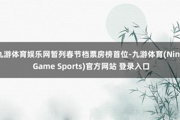 九游体育娱乐网暂列春节档票房榜首位-九游体育(Nine Game Sports)官方网站 登录入口