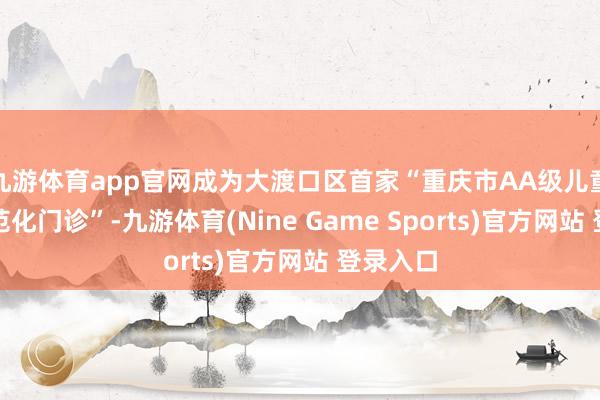 九游体育app官网成为大渡口区首家“重庆市AA级儿童保健模范化门诊”-九游体育(Nine Game Sports)官方网站 登录入口