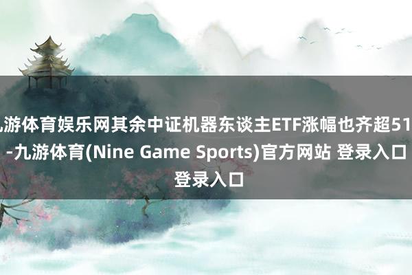 九游体育娱乐网其余中证机器东谈主ETF涨幅也齐超51%-九游体育(Nine Game Sports)官方网站 登录入口