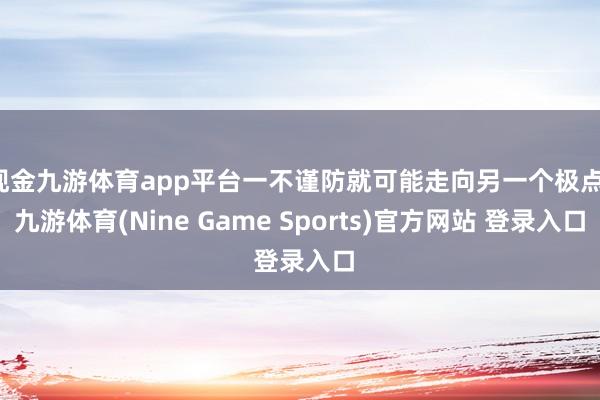 现金九游体育app平台一不谨防就可能走向另一个极点-九游体育(Nine Game Sports)官方网站 登录入口
