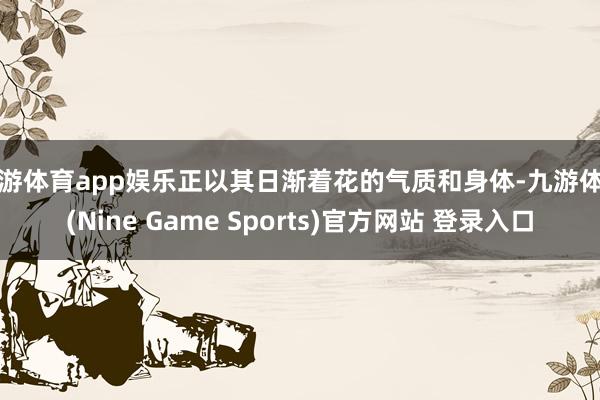 九游体育app娱乐正以其日渐着花的气质和身体-九游体育(Nine Game Sports)官方网站 登录入口