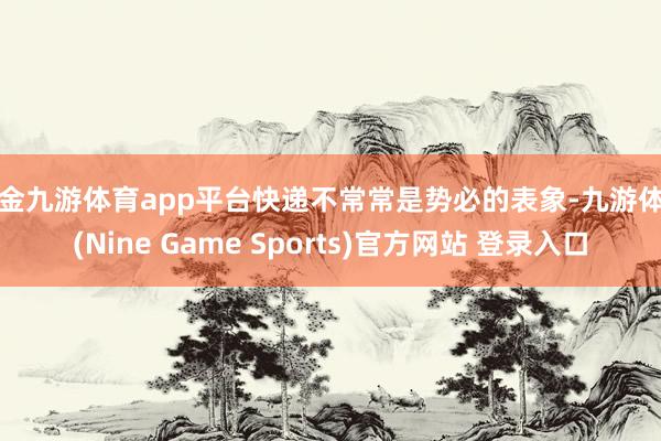 现金九游体育app平台快递不常常是势必的表象-九游体育(Nine Game Sports)官方网站 登录入口