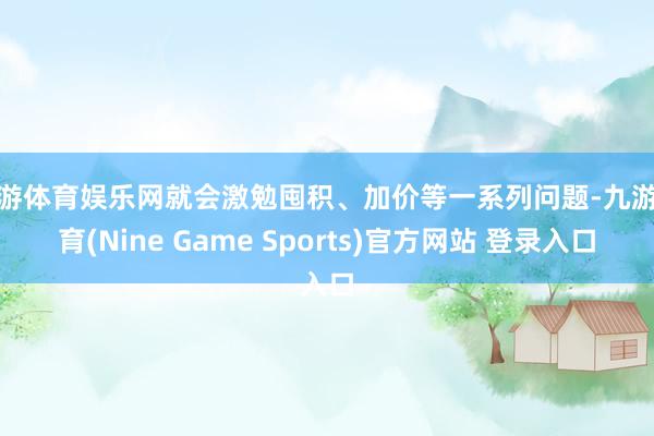 九游体育娱乐网就会激勉囤积、加价等一系列问题-九游体育(Nine Game Sports)官方网站 登录入口