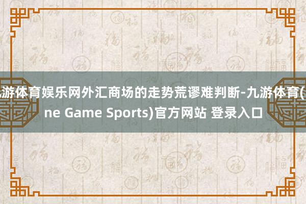 九游体育娱乐网外汇商场的走势荒谬难判断-九游体育(Nine Game Sports)官方网站 登录入口