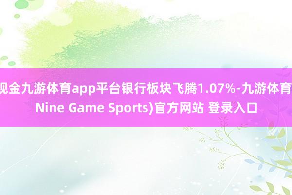 现金九游体育app平台银行板块飞腾1.07%-九游体育(Nine Game Sports)官方网站 登录入口