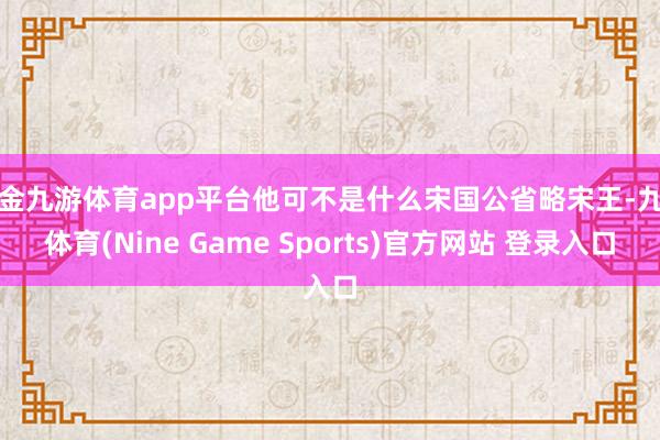 现金九游体育app平台他可不是什么宋国公省略宋王-九游体育(Nine Game Sports)官方网站 登录入口