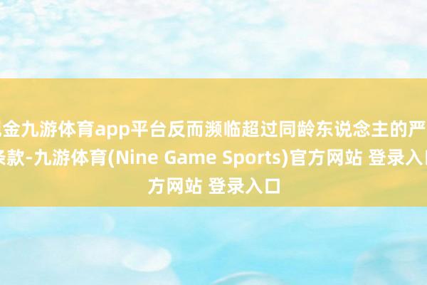 现金九游体育app平台反而濒临超过同龄东说念主的严苛条款-九游体育(Nine Game Sports)官方网站 登录入口