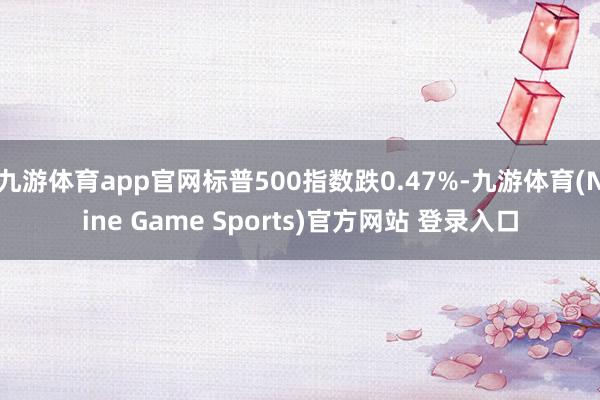 九游体育app官网标普500指数跌0.47%-九游体育(Nine Game Sports)官方网站 登录入口