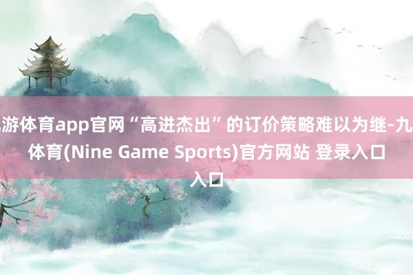 九游体育app官网“高进杰出”的订价策略难以为继-九游体育(Nine Game Sports)官方网站 登录入口