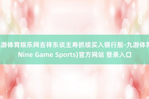 九游体育娱乐网吉祥东谈主寿抓续买入银行股-九游体育(Nine Game Sports)官方网站 登录入口