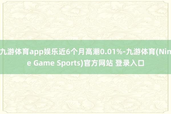 九游体育app娱乐近6个月高潮0.01%-九游体育(Nine Game Sports)官方网站 登录入口