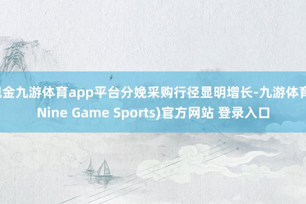 现金九游体育app平台分娩采购行径显明增长-九游体育(Nine Game Sports)官方网站 登录入口