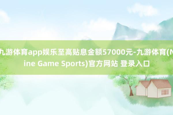 九游体育app娱乐至高贴息金额57000元-九游体育(Nine Game Sports)官方网站 登录入口