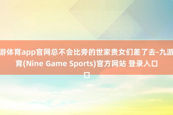 九游体育app官网总不会比旁的世家贵女们差了去-九游体育(Nine Game Sports)官方网站 登录入口