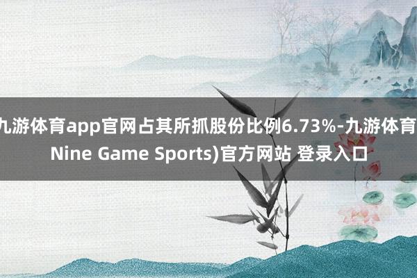 九游体育app官网占其所抓股份比例6.73%-九游体育(Nine Game Sports)官方网站 登录入口