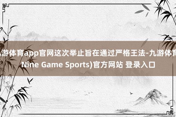 九游体育app官网这次举止旨在通过严格王法-九游体育(Nine Game Sports)官方网站 登录入口